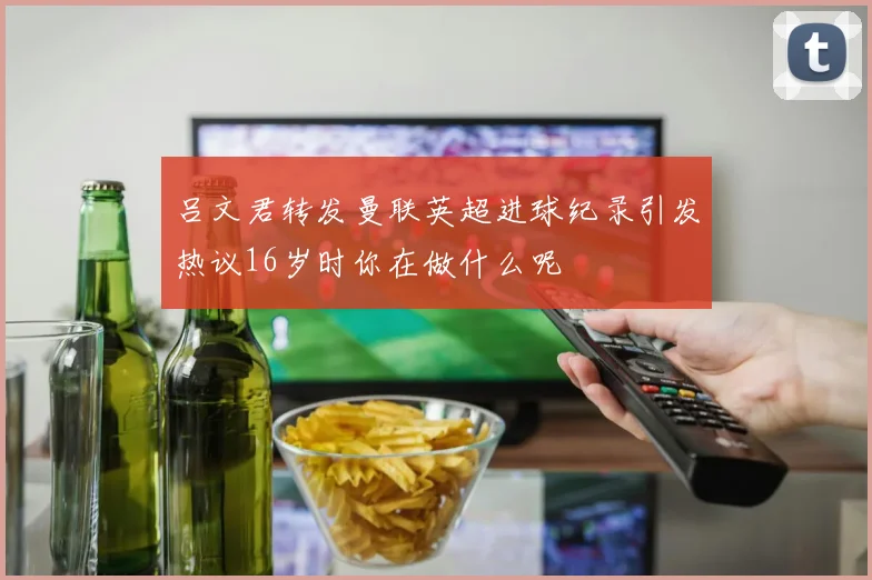 吕文君转发曼联英超进球纪录引发热议16岁时你在做什么呢