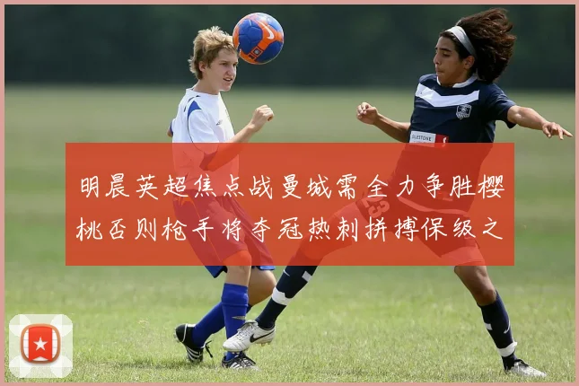 明晨英超焦点战曼城需全力争胜樱桃否则枪手将夺冠热刺拼搏保级之路