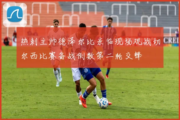 热刺主帅德泽尔比亲临现场观战切尔西比赛备战倒数第二轮交锋