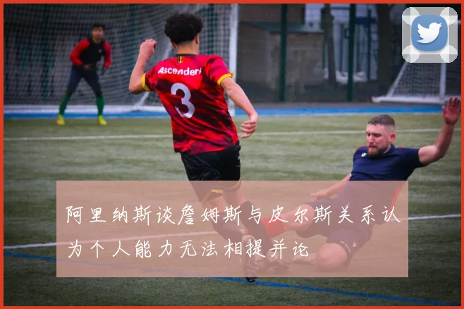 阿里纳斯谈詹姆斯与皮尔斯关系认为个人能力无法相提并论
