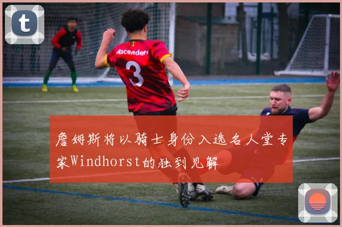 詹姆斯将以骑士身份入选名人堂专家Windhorst的独到见解