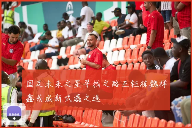 国足未来之星寻找之路王钰栋魏祥鑫或成新武磊之选