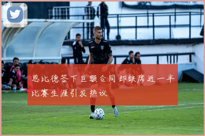 恩比德签下巨额合同却缺席近一半比赛生涯引发热议
