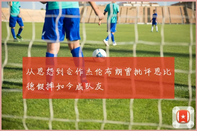 从恩怨到合作杰伦布朗曾批评恩比德假摔如今成队友