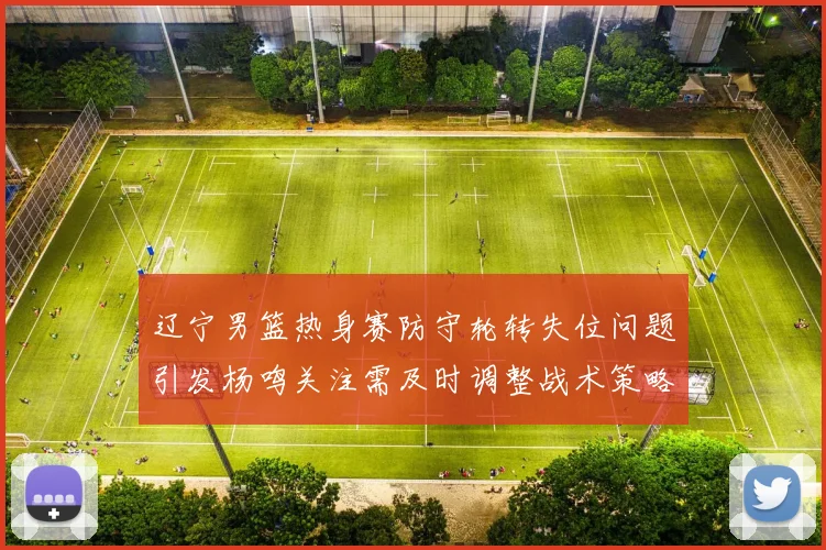 辽宁男篮热身赛防守轮转失位问题引发杨鸣关注需及时调整战术策略