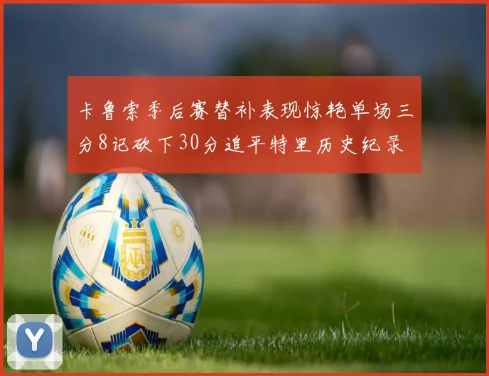 卡鲁索季后赛替补表现惊艳单场三分8记砍下30分追平特里历史纪录