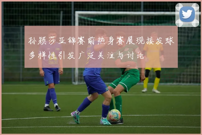 孙颖莎亚锦赛前热身赛展现接发球多样性引发广泛关注与讨论