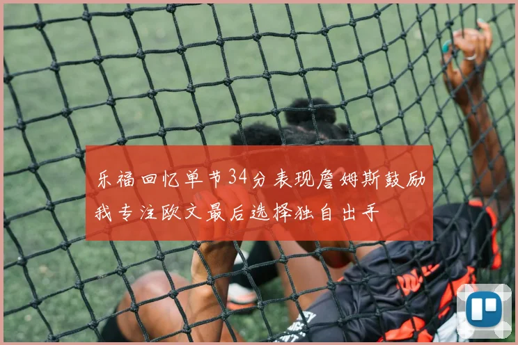 乐福回忆单节34分表现詹姆斯鼓励我专注欧文最后选择独自出手