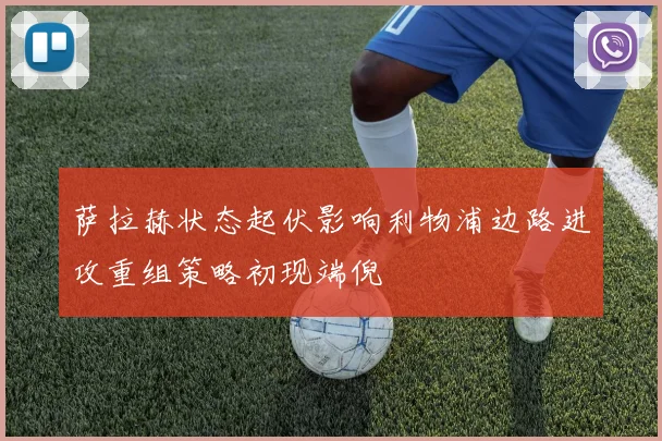 萨拉赫状态起伏影响利物浦边路进攻重组策略初现端倪