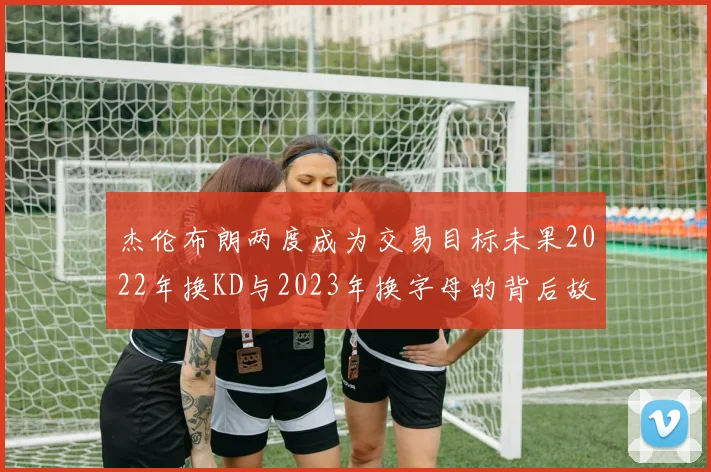 杰伦布朗两度成为交易目标未果2022年换KD与2023年换字母的背后故事