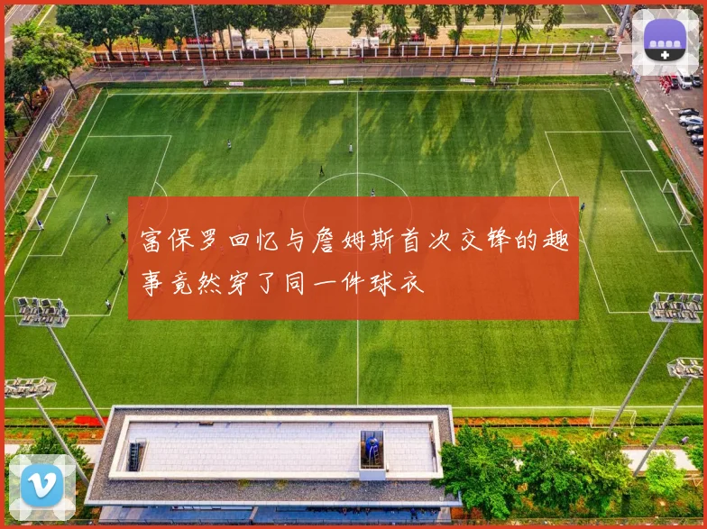 富保罗回忆与詹姆斯首次交锋的趣事竟然穿了同一件球衣