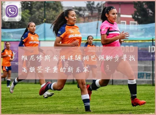 维尼修斯或将追随姆巴佩脚步寻找高额签字费的新东家