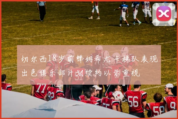 切尔西18岁前锋姆希尤卡梯队表现出色俱乐部计划续约以示重视