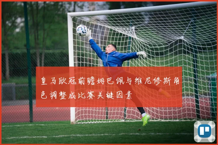 皇马欧冠前瞻姆巴佩与维尼修斯角色调整成比赛关键因素