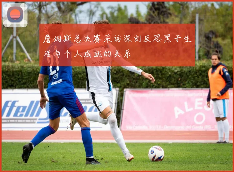 詹姆斯总决赛采访深刻反思黑子生活与个人成就的关系