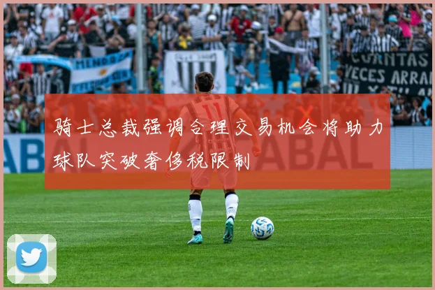 骑士总裁强调合理交易机会将助力球队突破奢侈税限制