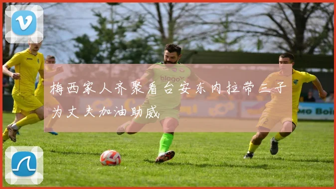 梅西家人齐聚看台安东内拉带三子为丈夫加油助威