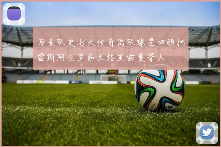 马竞队史七大传奇离队球星回顾托雷斯阿圭罗弗兰格里兹曼等人