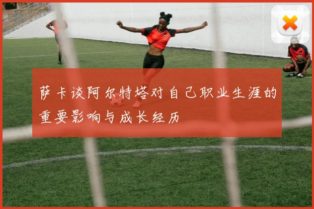 萨卡谈阿尔特塔对自己职业生涯的重要影响与成长经历