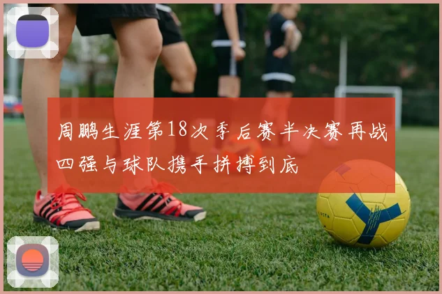 周鹏生涯第18次季后赛半决赛再战四强与球队携手拼搏到底