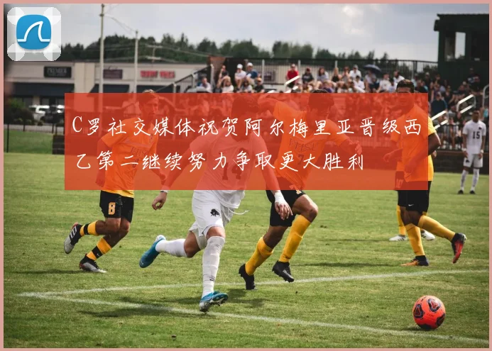 C罗社交媒体祝贺阿尔梅里亚晋级西乙第二继续努力争取更大胜利